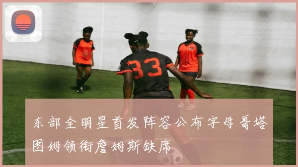 东部全明星首发阵容公布字母哥塔图姆领衔詹姆斯缺席