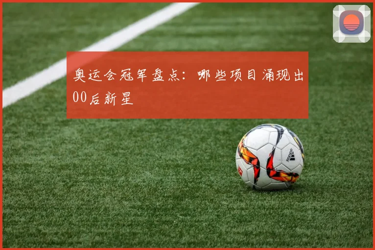 奥运会冠军盘点：哪些项目涌现出00后新星