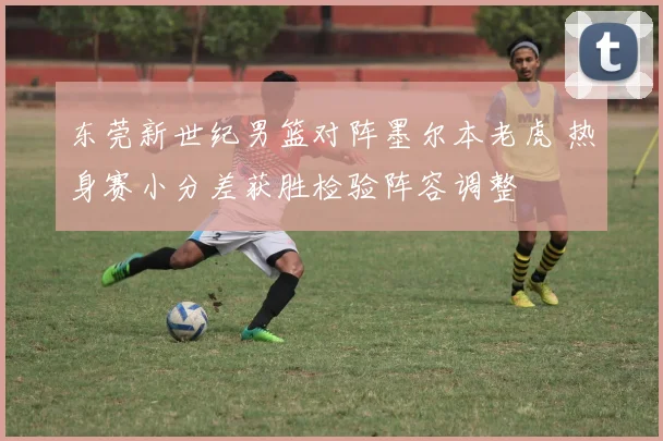 东莞新世纪男篮对阵墨尔本老虎 热身赛小分差获胜检验阵容调整