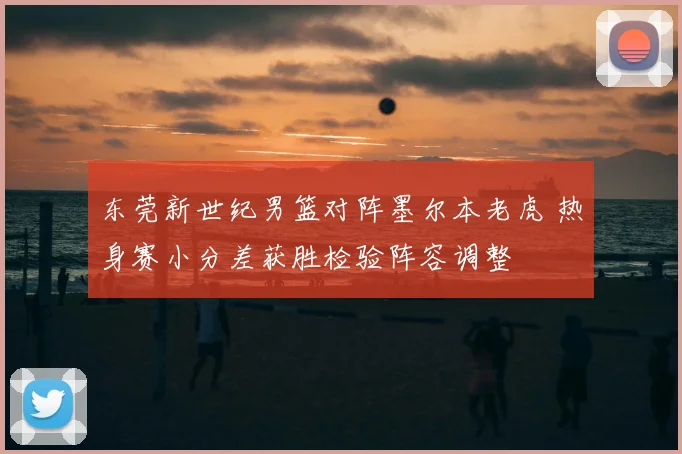 东莞新世纪男篮对阵墨尔本老虎 热身赛小分差获胜检验阵容调整