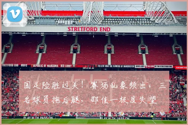 国足险胜过关!赛场乱象频出,三名球员拖后腿,邵佳一极度失望