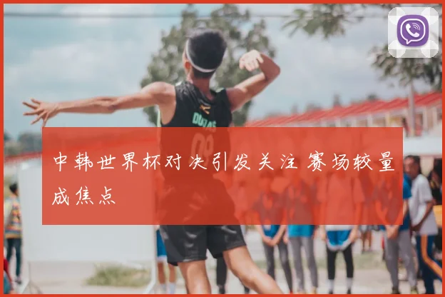 中韩世界杯对决引发关注 赛场较量成焦点