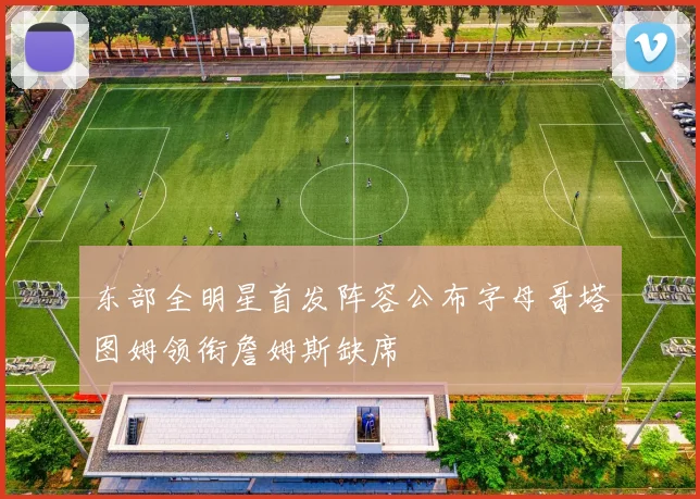 东部全明星首发阵容公布字母哥塔图姆领衔詹姆斯缺席