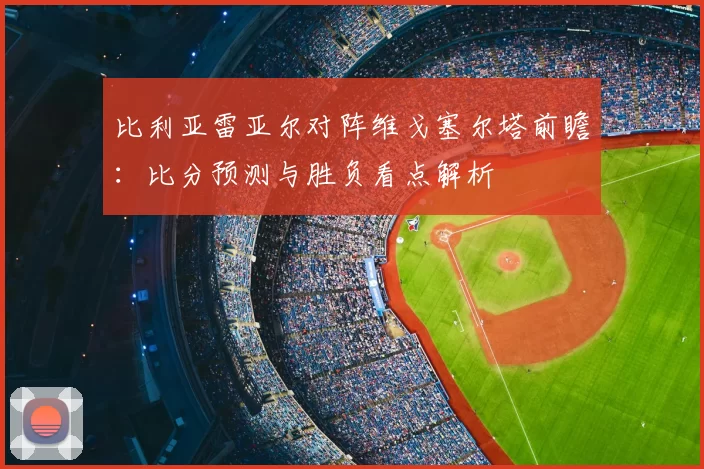 比利亚雷亚尔对阵维戈塞尔塔前瞻：比分预测与胜负看点解析