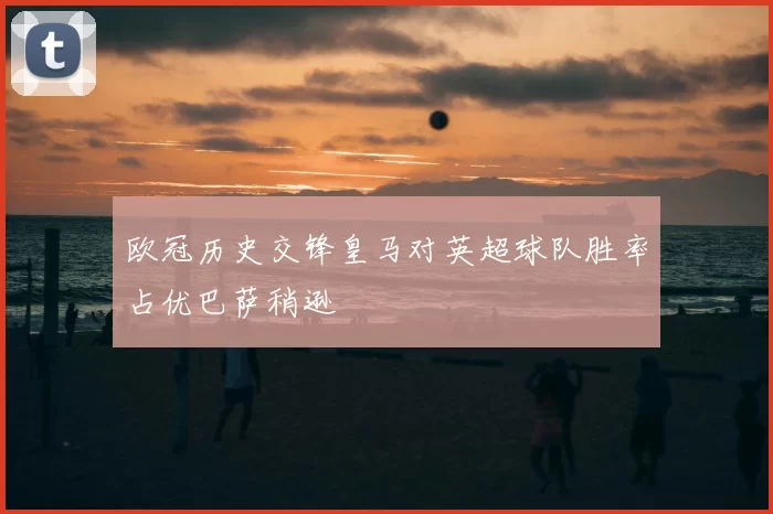 欧冠历史交锋皇马对英超球队胜率占优巴萨稍逊