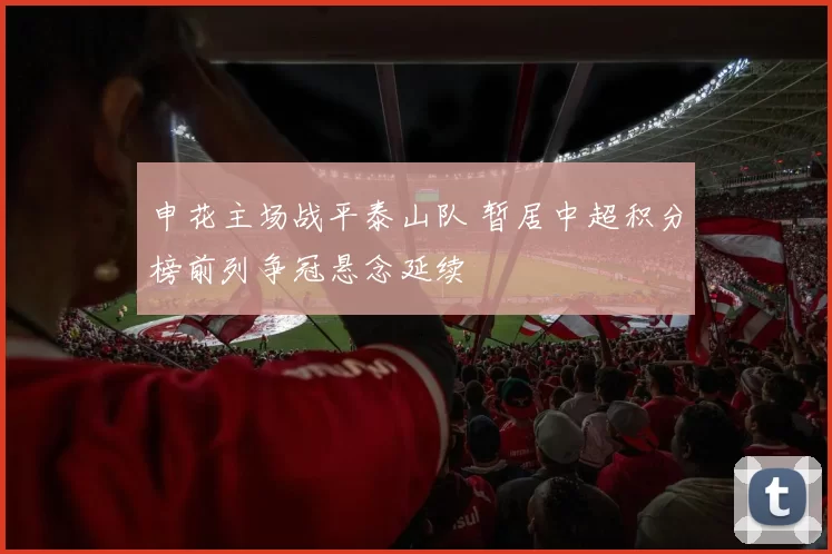 申花主场战平泰山队 暂居中超积分榜前列争冠悬念延续