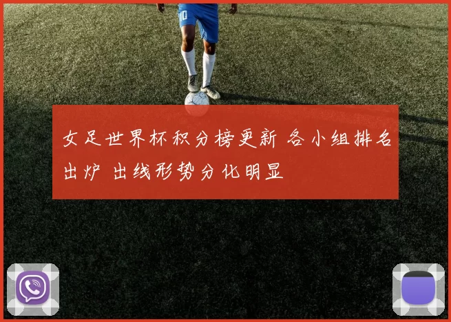 女足世界杯积分榜更新 各小组排名出炉 出线形势分化明显