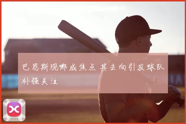 巴恩斯现哪成焦点 其去向引发球队补强关注