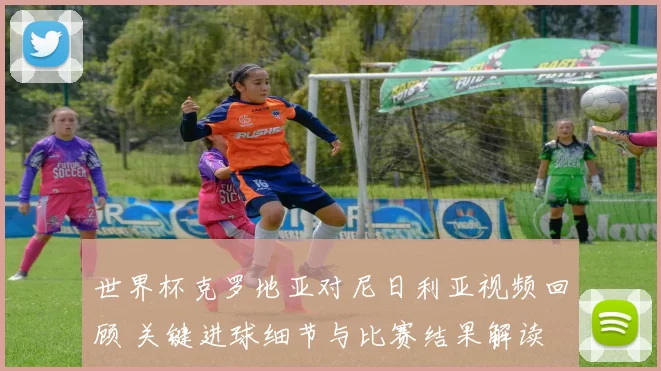 世界杯克罗地亚对尼日利亚视频回顾 关键进球细节与比赛结果解读