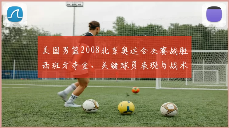 美国男篮2008北京奥运会决赛战胜西班牙夺金，关键球员表现与战术看点