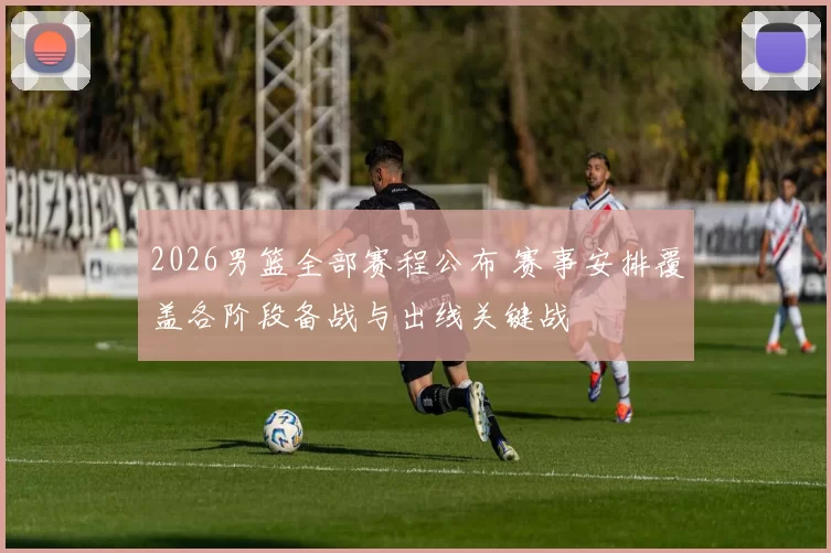 2026男篮全部赛程公布 赛事安排覆盖各阶段备战与出线关键战