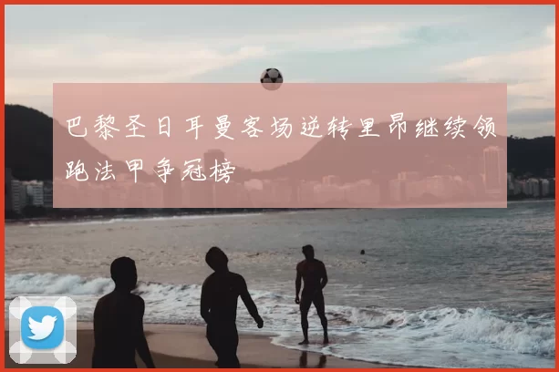 巴黎圣日耳曼客场逆转里昂继续领跑法甲争冠榜