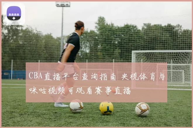 CBA直播平台查询指南 央视体育与咪咕视频可观看赛事直播