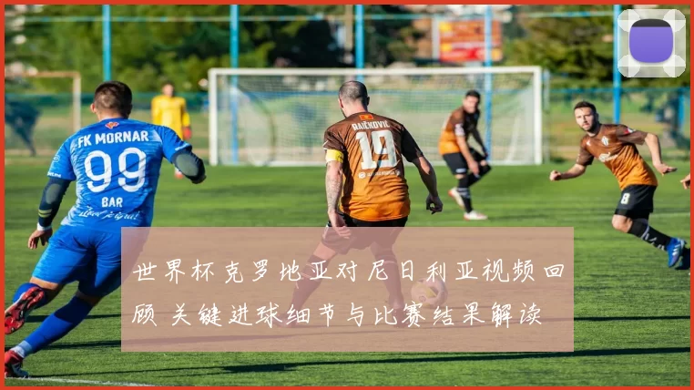 世界杯克罗地亚对尼日利亚视频回顾 关键进球细节与比赛结果解读