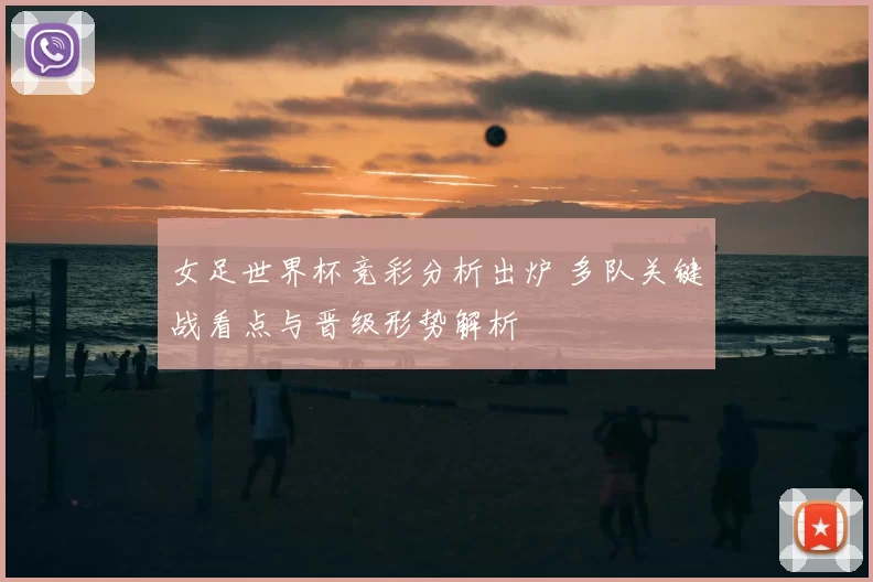 女足世界杯竞彩分析出炉 多队关键战看点与晋级形势解析