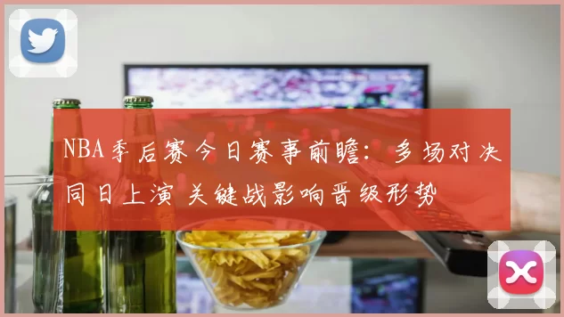 NBA季后赛今日赛事前瞻：多场对决同日上演 关键战影响晋级形势