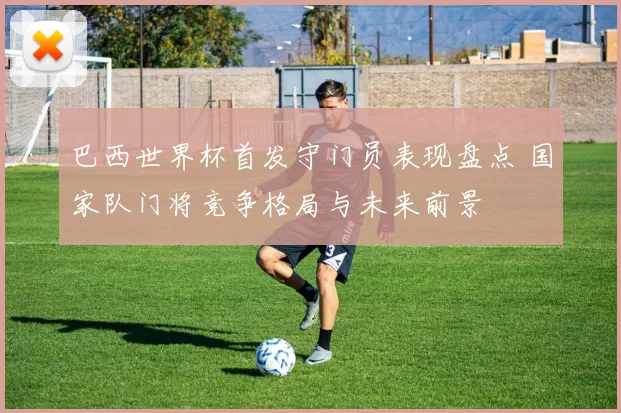 巴西世界杯首发守门员表现盘点 国家队门将竞争格局与未来前景