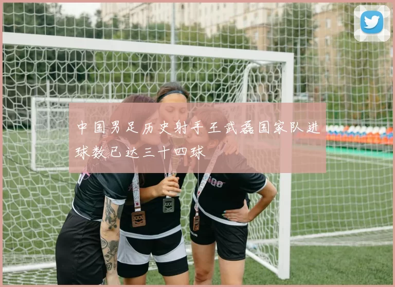 中国男足历史射手王武磊国家队进球数已达三十四球