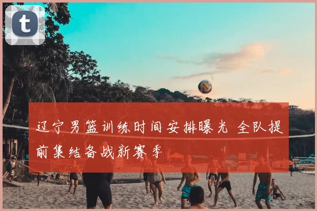 辽宁男篮训练时间安排曝光 全队提前集结备战新赛季