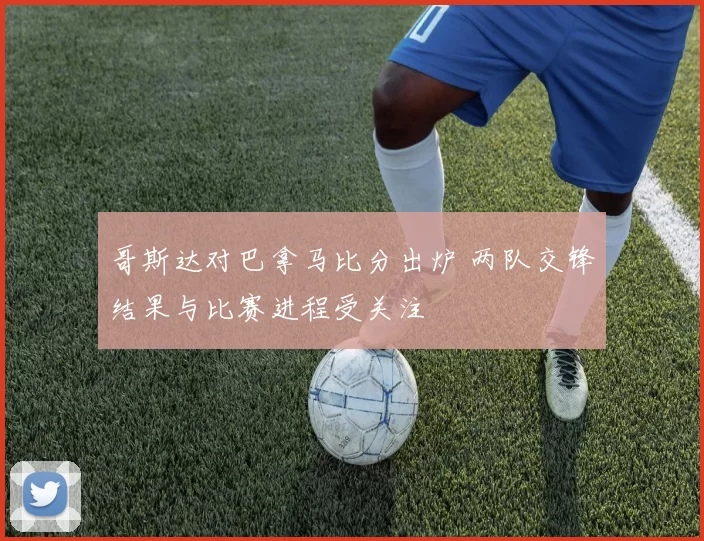 哥斯达对巴拿马比分出炉 两队交锋结果与比赛进程受关注