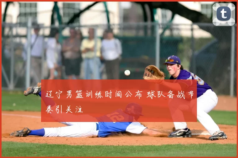 辽宁男篮训练时间公布 球队备战节奏引关注