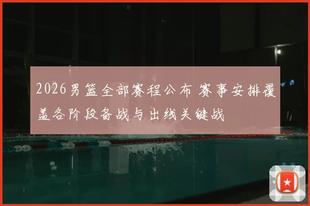 2026男篮全部赛程公布 赛事安排覆盖各阶段备战与出线关键战