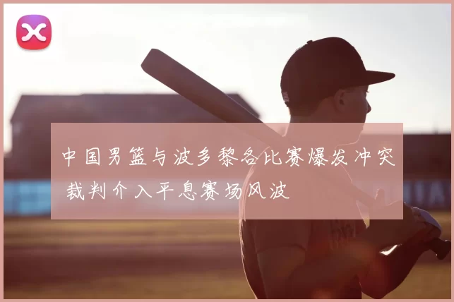中国男篮与波多黎各比赛爆发冲突 裁判介入平息赛场风波