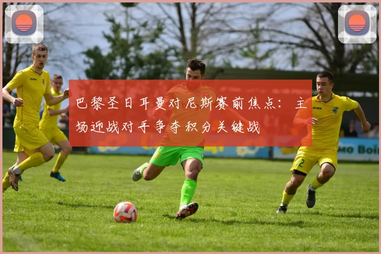 巴黎圣日耳曼对尼斯赛前焦点：主场迎战对手争夺积分关键战