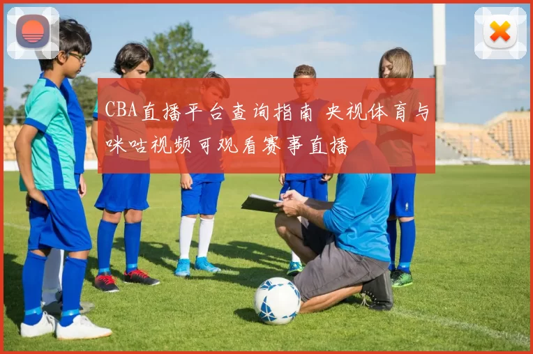 CBA直播平台查询指南 央视体育与咪咕视频可观看赛事直播