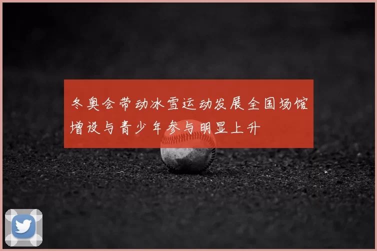 冬奥会带动冰雪运动发展全国场馆增设与青少年参与明显上升