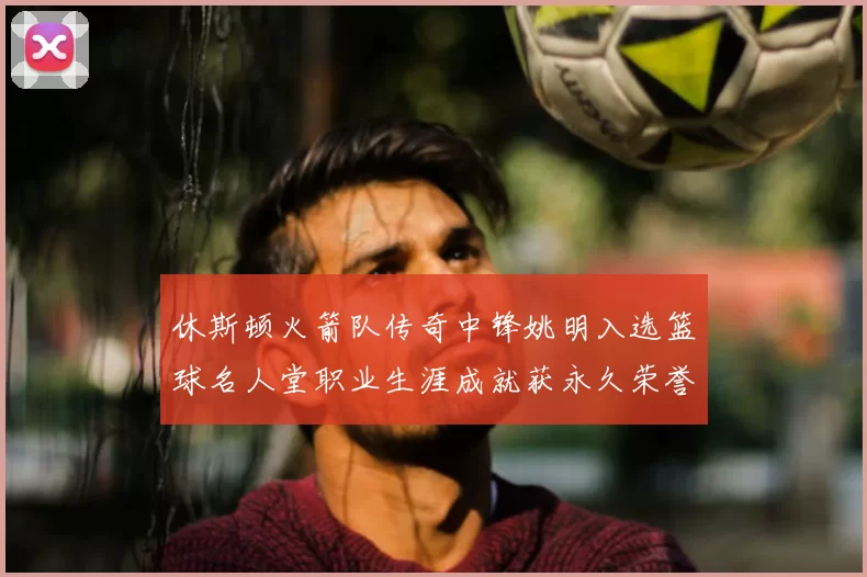 休斯顿火箭队传奇中锋姚明入选篮球名人堂职业生涯成就获永久荣誉